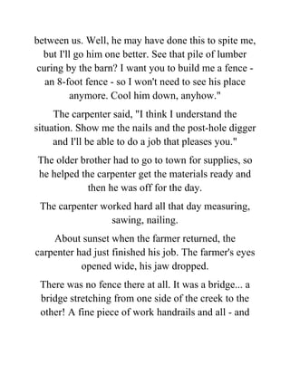 between us. Well, he may have done this to spite me,
but I'll go him one better. See that pile of lumber
curing by the barn? I want you to build me a fence -
an 8-foot fence - so I won't need to see his place
anymore. Cool him down, anyhow."
The carpenter said, "I think I understand the
situation. Show me the nails and the post-hole digger
and I'll be able to do a job that pleases you."
The older brother had to go to town for supplies, so
he helped the carpenter get the materials ready and
then he was off for the day.
The carpenter worked hard all that day measuring,
sawing, nailing.
About sunset when the farmer returned, the
carpenter had just finished his job. The farmer's eyes
opened wide, his jaw dropped.
There was no fence there at all. It was a bridge... a
bridge stretching from one side of the creek to the
other! A fine piece of work handrails and all - and
 