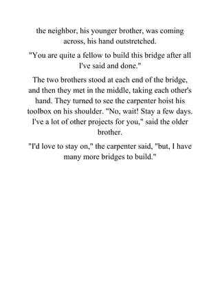 the neighbor, his younger brother, was coming
across, his hand outstretched.
"You are quite a fellow to build this bridge after all
I've said and done."
The two brothers stood at each end of the bridge,
and then they met in the middle, taking each other's
hand. They turned to see the carpenter hoist his
toolbox on his shoulder. "No, wait! Stay a few days.
I've a lot of other projects for you," said the older
brother.
"I'd love to stay on," the carpenter said, "but, I have
many more bridges to build."
 