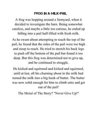 Frog in a Milk-Pail
A frog was hopping around a farmyard, when it
decided to investigate the barn. Being somewhat
careless, and maybe a little too curious, he ended up
falling into a pail half-filled with fresh milk.
As he swam about attempting to reach the top of the
pail, he found that the sides of the pail were too high
and steep to reach. He tried to stretch his back legs
to push off the bottom of the pail but found it too
deep. But this frog was determined not to give up,
and he continued to struggle.
He kicked and squirmed and kicked and squirmed,
until at last, all his churning about in the milk had
turned the milk into a big hunk of butter. The butter
was now solid enough for him to climb onto and get
out of the pail!
The Moral of The Story? "Never Give Up!"
 