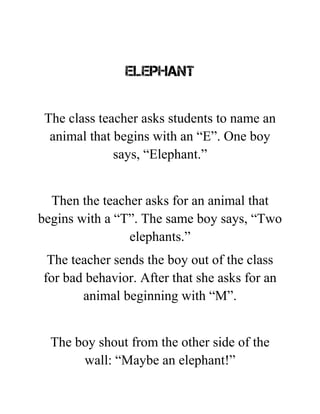 ELEPHANT
The class teacher asks students to name an
animal that begins with an “E”. One boy
says, “Elephant.”
Then the teacher asks for an animal that
begins with a “T”. The same boy says, “Two
elephants.”
The teacher sends the boy out of the class
for bad behavior. After that she asks for an
animal beginning with “M”.
The boy shout from the other side of the
wall: “Maybe an elephant!”
 
