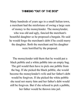 Thinking "Out of the Box"
Many hundreds of years ago in a small Italian town,
a merchant had the misfortune of owing a large sum
of money to the moneylender. The moneylender,
who was old and ugly, fancied the merchant's
beautiful daughter so he proposed a bargain. He said
he would forgo the merchant's debt if he could marry
the daughter. Both the merchant and his daughter
were horrified by the proposal.
The moneylender told them that he would put a
black pebble and a white pebble into an empty bag.
The girl would then have to pick one pebble from
the bag. If she picked the black pebble, she would
become the moneylender's wife and her father's debt
would be forgiven. If she picked the white pebble
she need not marry him and her father's debt would
still be forgiven. But if she refused to pick a pebble,
her father would be thrown into jail.
 