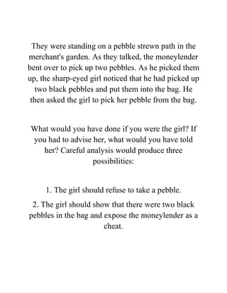 They were standing on a pebble strewn path in the
merchant's garden. As they talked, the moneylender
bent over to pick up two pebbles. As he picked them
up, the sharp-eyed girl noticed that he had picked up
two black pebbles and put them into the bag. He
then asked the girl to pick her pebble from the bag.
What would you have done if you were the girl? If
you had to advise her, what would you have told
her? Careful analysis would produce three
possibilities:
1. The girl should refuse to take a pebble.
2. The girl should show that there were two black
pebbles in the bag and expose the moneylender as a
cheat.
 
