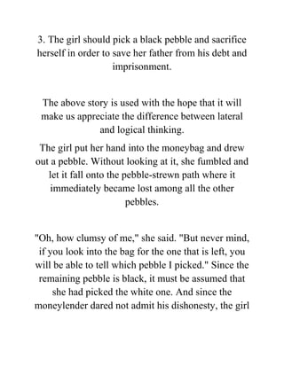 3. The girl should pick a black pebble and sacrifice
herself in order to save her father from his debt and
imprisonment.
The above story is used with the hope that it will
make us appreciate the difference between lateral
and logical thinking.
The girl put her hand into the moneybag and drew
out a pebble. Without looking at it, she fumbled and
let it fall onto the pebble-strewn path where it
immediately became lost among all the other
pebbles.
"Oh, how clumsy of me," she said. "But never mind,
if you look into the bag for the one that is left, you
will be able to tell which pebble I picked." Since the
remaining pebble is black, it must be assumed that
she had picked the white one. And since the
moneylender dared not admit his dishonesty, the girl
 