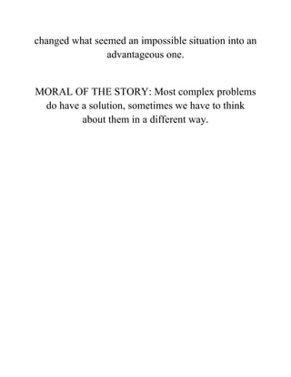 changed what seemed an impossible situation into an
advantageous one.
MORAL OF THE STORY: Most complex problems
do have a solution, sometimes we have to think
about them in a different way.
 