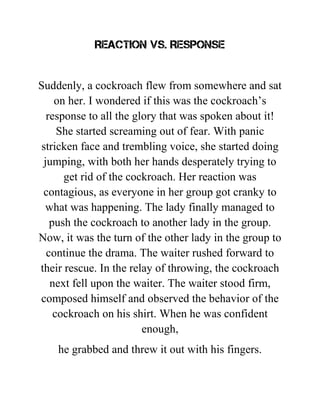 Reaction vs. Response
Suddenly, a cockroach flew from somewhere and sat
on her. I wondered if this was the cockroach’s
response to all the glory that was spoken about it!
She started screaming out of fear. With panic
stricken face and trembling voice, she started doing
jumping, with both her hands desperately trying to
get rid of the cockroach. Her reaction was
contagious, as everyone in her group got cranky to
what was happening. The lady finally managed to
push the cockroach to another lady in the group.
Now, it was the turn of the other lady in the group to
continue the drama. The waiter rushed forward to
their rescue. In the relay of throwing, the cockroach
next fell upon the waiter. The waiter stood firm,
composed himself and observed the behavior of the
cockroach on his shirt. When he was confident
enough,
he grabbed and threw it out with his fingers.
 