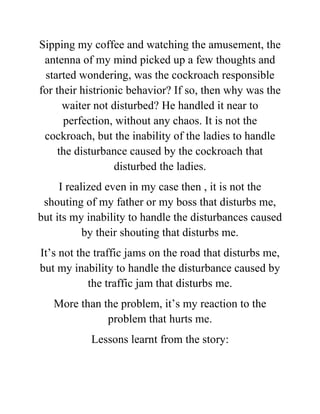 Sipping my coffee and watching the amusement, the
antenna of my mind picked up a few thoughts and
started wondering, was the cockroach responsible
for their histrionic behavior? If so, then why was the
waiter not disturbed? He handled it near to
perfection, without any chaos. It is not the
cockroach, but the inability of the ladies to handle
the disturbance caused by the cockroach that
disturbed the ladies.
I realized even in my case then , it is not the
shouting of my father or my boss that disturbs me,
but its my inability to handle the disturbances caused
by their shouting that disturbs me.
It’s not the traffic jams on the road that disturbs me,
but my inability to handle the disturbance caused by
the traffic jam that disturbs me.
More than the problem, it’s my reaction to the
problem that hurts me.
Lessons learnt from the story:
 