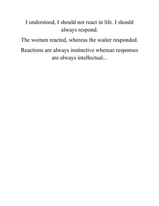 I understood, I should not react in life. I should
always respond.
The women reacted, whereas the waiter responded.
Reactions are always instinctive whereas responses
are always intellectual...
 