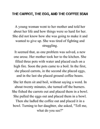 The carrot, the egg, and the coffee bean
A young woman went to her mother and told her
about her life and how things were so hard for her.
She did not know how she was going to make it and
wanted to give up. She was tired of fighting and
struggling.
It seemed that, as one problem was solved, a new
one arose. Her mother took her to the kitchen. She
filled three pots with water and placed each on a
high fire. Soon the pots came to a boil. In the first,
she placed carrots, in the second she placed eggs,
and in the last she placed ground coffee beans.
She let them sit and boil, without saying a word. In
about twenty minutes, she turned off the burners.
She fished the carrots out and placed them in a bowl.
She pulled the eggs out and placed them in a bowl.
Then she ladled the coffee out and placed it in a
bowl. Turning to her daughter, she asked, "Tell me,
what do you see?"
 
