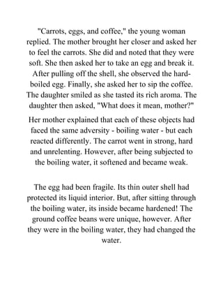"Carrots, eggs, and coffee," the young woman
replied. The mother brought her closer and asked her
to feel the carrots. She did and noted that they were
soft. She then asked her to take an egg and break it.
After pulling off the shell, she observed the hard-
boiled egg. Finally, she asked her to sip the coffee.
The daughter smiled as she tasted its rich aroma. The
daughter then asked, "What does it mean, mother?"
Her mother explained that each of these objects had
faced the same adversity - boiling water - but each
reacted differently. The carrot went in strong, hard
and unrelenting. However, after being subjected to
the boiling water, it softened and became weak.
The egg had been fragile. Its thin outer shell had
protected its liquid interior. But, after sitting through
the boiling water, its inside became hardened! The
ground coffee beans were unique, however. After
they were in the boiling water, they had changed the
water.
 