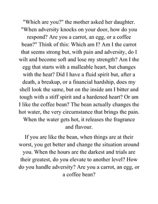 "Which are you?" the mother asked her daughter.
"When adversity knocks on your door, how do you
respond? Are you a carrot, an egg, or a coffee
bean?" Think of this: Which am I? Am I the carrot
that seems strong but, with pain and adversity, do I
wilt and become soft and lose my strength? Am I the
egg that starts with a malleable heart, but changes
with the heat? Did I have a fluid spirit but, after a
death, a breakup, or a financial hardship, does my
shell look the same, but on the inside am I bitter and
tough with a stiff spirit and a hardened heart? Or am
I like the coffee bean? The bean actually changes the
hot water, the very circumstance that brings the pain.
When the water gets hot, it releases the fragrance
and flavour.
If you are like the bean, when things are at their
worst, you get better and change the situation around
you. When the hours are the darkest and trials are
their greatest, do you elevate to another level? How
do you handle adversity? Are you a carrot, an egg, or
a coffee bean?
 