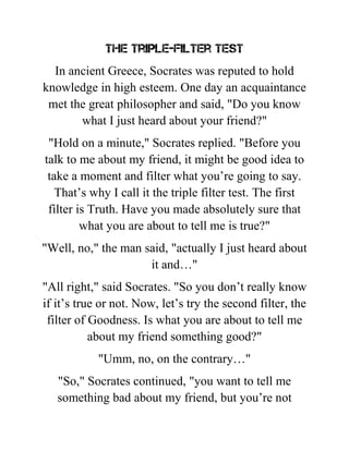 The Triple-Filter Test
In ancient Greece, Socrates was reputed to hold
knowledge in high esteem. One day an acquaintance
met the great philosopher and said, "Do you know
what I just heard about your friend?"
"Hold on a minute," Socrates replied. "Before you
talk to me about my friend, it might be good idea to
take a moment and filter what you’re going to say.
That’s why I call it the triple filter test. The first
filter is Truth. Have you made absolutely sure that
what you are about to tell me is true?"
"Well, no," the man said, "actually I just heard about
it and…"
"All right," said Socrates. "So you don’t really know
if it’s true or not. Now, let’s try the second filter, the
filter of Goodness. Is what you are about to tell me
about my friend something good?"
"Umm, no, on the contrary…"
"So," Socrates continued, "you want to tell me
something bad about my friend, but you’re not
 