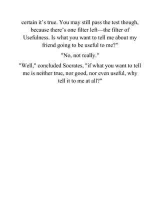 certain it’s true. You may still pass the test though,
because there’s one filter left—the filter of
Usefulness. Is what you want to tell me about my
friend going to be useful to me?"
"No, not really."
"Well," concluded Socrates, "if what you want to tell
me is neither true, nor good, nor even useful, why
tell it to me at all?"
 