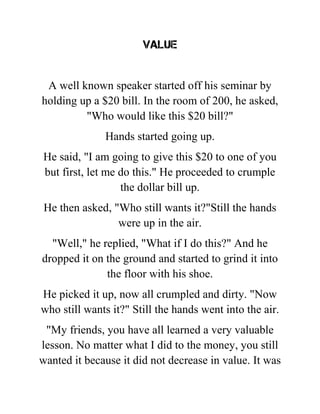 value
A well known speaker started off his seminar by
holding up a $20 bill. In the room of 200, he asked,
"Who would like this $20 bill?"
Hands started going up.
He said, "I am going to give this $20 to one of you
but first, let me do this." He proceeded to crumple
the dollar bill up.
He then asked, "Who still wants it?"Still the hands
were up in the air.
"Well," he replied, "What if I do this?" And he
dropped it on the ground and started to grind it into
the floor with his shoe.
He picked it up, now all crumpled and dirty. "Now
who still wants it?" Still the hands went into the air.
"My friends, you have all learned a very valuable
lesson. No matter what I did to the money, you still
wanted it because it did not decrease in value. It was
 