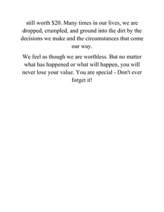 still worth $20. Many times in our lives, we are
dropped, crumpled, and ground into the dirt by the
decisions we make and the circumstances that come
our way.
We feel as though we are worthless. But no matter
what has happened or what will happen, you will
never lose your value. You are special - Don't ever
forget it!
 