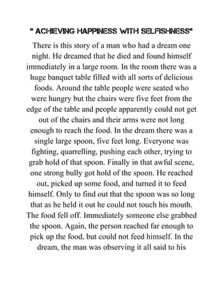 " ACHIEVING HAPPINESS WITH SELFISHNESS"
There is this story of a man who had a dream one
night. He dreamed that he died and found himself
immediately in a large room. In the room there was a
huge banquet table filled with all sorts of delicious
foods. Around the table people were seated who
were hungry but the chairs were five feet from the
edge of the table and people apparently could not get
out of the chairs and their arms were not long
enough to reach the food. In the dream there was a
single large spoon, five feet long. Everyone was
fighting, quarrelling, pushing each other, trying to
grab hold of that spoon. Finally in that awful scene,
one strong bully got hold of the spoon. He reached
out, picked up some food, and turned it to feed
himself. Only to find out that the spoon was so long
that as he held it out he could not touch his mouth.
The food fell off. Immediately someone else grabbed
the spoon. Again, the person reached far enough to
pick up the food, but could not feed himself. In the
dream, the man was observing it all said to his
 