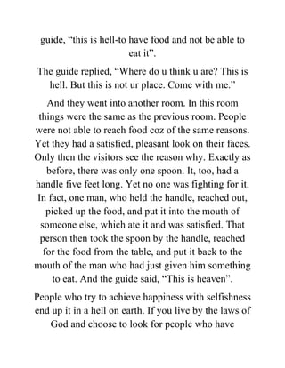 guide, “this is hell-to have food and not be able to
eat it”.
The guide replied, “Where do u think u are? This is
hell. But this is not ur place. Come with me.”
And they went into another room. In this room
things were the same as the previous room. People
were not able to reach food coz of the same reasons.
Yet they had a satisfied, pleasant look on their faces.
Only then the visitors see the reason why. Exactly as
before, there was only one spoon. It, too, had a
handle five feet long. Yet no one was fighting for it.
In fact, one man, who held the handle, reached out,
picked up the food, and put it into the mouth of
someone else, which ate it and was satisfied. That
person then took the spoon by the handle, reached
for the food from the table, and put it back to the
mouth of the man who had just given him something
to eat. And the guide said, “This is heaven”.
People who try to achieve happiness with selfishness
end up it in a hell on earth. If you live by the laws of
God and choose to look for people who have
 