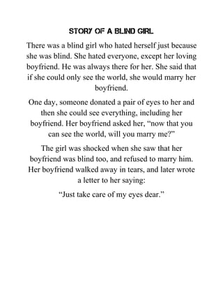 STORY OF A BLIND GIRl
There was a blind girl who hated herself just because
she was blind. She hated everyone, except her loving
boyfriend. He was always there for her. She said that
if she could only see the world, she would marry her
boyfriend.
One day, someone donated a pair of eyes to her and
then she could see everything, including her
boyfriend. Her boyfriend asked her, “now that you
can see the world, will you marry me?”
The girl was shocked when she saw that her
boyfriend was blind too, and refused to marry him.
Her boyfriend walked away in tears, and later wrote
a letter to her saying:
“Just take care of my eyes dear.”
 