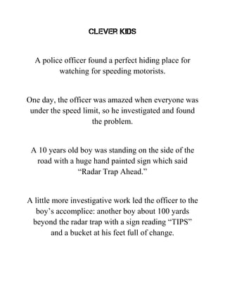 Clever kids
A police officer found a perfect hiding place for
watching for speeding motorists.
One day, the officer was amazed when everyone was
under the speed limit, so he investigated and found
the problem.
A 10 years old boy was standing on the side of the
road with a huge hand painted sign which said
“Radar Trap Ahead.”
A little more investigative work led the officer to the
boy’s accomplice: another boy about 100 yards
beyond the radar trap with a sign reading “TIPS”
and a bucket at his feet full of change.
 