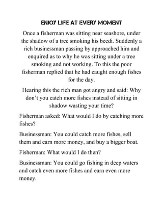 ENJOY LIFE AT EVERY MOMENT
Once a fisherman was sitting near seashore, under
the shadow of a tree smoking his beedi. Suddenly a
rich businessman passing by approached him and
enquired as to why he was sitting under a tree
smoking and not working. To this the poor
fisherman replied that he had caught enough fishes
for the day.
Hearing this the rich man got angry and said: Why
don’t you catch more fishes instead of sitting in
shadow wasting your time?
Fisherman asked: What would I do by catching more
fishes?
Businessman: You could catch more fishes, sell
them and earn more money, and buy a bigger boat.
Fisherman: What would I do then?
Businessman: You could go fishing in deep waters
and catch even more fishes and earn even more
money.
 