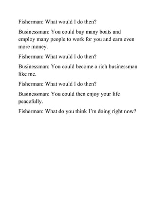 Fisherman: What would I do then?
Businessman: You could buy many boats and
employ many people to work for you and earn even
more money.
Fisherman: What would I do then?
Businessman: You could become a rich businessman
like me.
Fisherman: What would I do then?
Businessman: You could then enjoy your life
peacefully.
Fisherman: What do you think I’m doing right now?
 