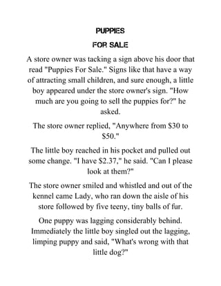 Puppies
For Sale
A store owner was tacking a sign above his door that
read "Puppies For Sale." Signs like that have a way
of attracting small children, and sure enough, a little
boy appeared under the store owner's sign. "How
much are you going to sell the puppies for?" he
asked.
The store owner replied, "Anywhere from $30 to
$50."
The little boy reached in his pocket and pulled out
some change. "I have $2.37," he said. "Can I please
look at them?"
The store owner smiled and whistled and out of the
kennel came Lady, who ran down the aisle of his
store followed by five teeny, tiny balls of fur.
One puppy was lagging considerably behind.
Immediately the little boy singled out the lagging,
limping puppy and said, "What's wrong with that
little dog?"
 
