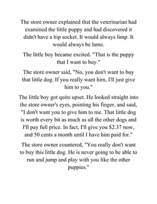 The store owner explained that the veterinarian had
examined the little puppy and had discovered it
didn't have a hip socket. It would always limp. It
would always be lame.
The little boy became excited. "That is the puppy
that I want to buy."
The store owner said, "No, you don't want to buy
that little dog. If you really want him, I'll just give
him to you."
The little boy got quite upset. He looked straight into
the store owner's eyes, pointing his finger, and said,
"I don't want you to give him to me. That little dog
is worth every bit as much as all the other dogs and
I'll pay full price. In fact, I'll give you $2.37 now,
and 50 cents a month until I have him paid for."
The store owner countered, "You really don't want
to buy this little dog. He is never going to be able to
run and jump and play with you like the other
puppies."
 