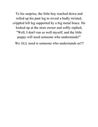 To his surprise, the little boy reached down and
rolled up his pant leg to reveal a badly twisted,
crippled left leg supported by a big metal brace. He
looked up at the store owner and softly replied,
"Well, I don't run so well myself, and the little
puppy will need someone who understands!"
We ALL need is someone who understands us!!!
 