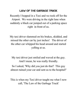 Law of the Garbage Truck
Recently I hopped in a Taxi and we took off for the
Airport. We were driving in the right lane when
suddenly a black car jumped out of a parking space
right in front of us.
My taxi driver slammed on his brakes, skidded, and
missed the other car by just inches! The driver of
the other car whipped his head around and started
yelling at us.
My taxi driver just smiled and waved at the guy.
And I mean, he was really friendly.
So I asked, 'Why did you just do that? This guy
almost ruined your car and sent us to the hospital!'
This is when my Taxi driver taught me what I now
call, 'The Law of the Garbage Truck'
 