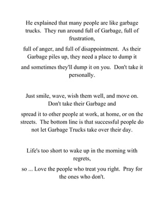 He explained that many people are like garbage
trucks. They run around full of Garbage, full of
frustration,
full of anger, and full of disappointment. As their
Garbage piles up, they need a place to dump it
and sometimes they'll dump it on you. Don't take it
personally.
Just smile, wave, wish them well, and move on.
Don't take their Garbage and
spread it to other people at work, at home, or on the
streets. The bottom line is that successful people do
not let Garbage Trucks take over their day.
Life's too short to wake up in the morning with
regrets,
so ... Love the people who treat you right. Pray for
the ones who don't.
 