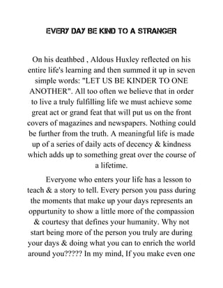 EVERY DAY BE KIND TO A STRANGER
On his deathbed , Aldous Huxley reflected on his
entire life's learning and then summed it up in seven
simple words: "LET US BE KINDER TO ONE
ANOTHER". All too often we believe that in order
to live a truly fulfilling life we must achieve some
great act or grand feat that will put us on the front
covers of magazines and newspapers. Nothing could
be further from the truth. A meaningful life is made
up of a series of daily acts of decency & kindness
which adds up to something great over the course of
a lifetime.
Everyone who enters your life has a lesson to
teach & a story to tell. Every person you pass during
the moments that make up your days represents an
oppurtunity to show a little more of the compassion
& courtesy that defines your humanity. Why not
start being more of the person you truly are during
your days & doing what you can to enrich the world
around you????? In my mind, If you make even one
 