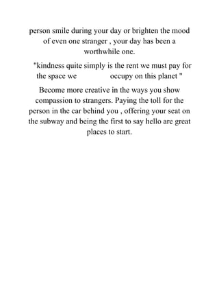 person smile during your day or brighten the mood
of even one stranger , your day has been a
worthwhile one.
"kindness quite simply is the rent we must pay for
the space we occupy on this planet "
Become more creative in the ways you show
compassion to strangers. Paying the toll for the
person in the car behind you , offering your seat on
the subway and being the first to say hello are great
places to start.
 