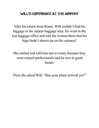 Will’s experience at the airport
After his return from Rome, Will couldn’t find his
luggage in the airport baggage area. He went to the
lost luggage office and told the woman there that his
bags hadn’t shown up on the carousel.
She smiled and told him not to worry because they
were trained professionals and he was in good
hands.
Then she asked Will, “Has your plane arrived yet?”
 