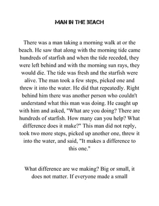 Man in the beach
There was a man taking a morning walk at or the
beach. He saw that along with the morning tide came
hundreds of starfish and when the tide receded, they
were left behind and with the morning sun rays, they
would die. The tide was fresh and the starfish were
alive. The man took a few steps, picked one and
threw it into the water. He did that repeatedly. Right
behind him there was another person who couldn't
understand what this man was doing. He caught up
with him and asked, "What are you doing? There are
hundreds of starfish. How many can you help? What
difference does it make?" This man did not reply,
took two more steps, picked up another one, threw it
into the water, and said, "It makes a difference to
this one."
What difference are we making? Big or small, it
does not matter. If everyone made a small
 