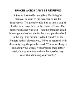 SPOKEN WORDS CAN'T BE RETRIEVED
A farmer insulted his neighbor. Realizing his
mistake, he went to the preacher to ask for
forgiveness. The preacher told him to take a bag of
feathers and drop them in the center of town. The
farmer did as he was told. Then the preacher asked
him to go and collect the feathers and put them back
in the bag. The farmer tried but couldn't as the
feathers had all blown away. When he returned with
the empty bag, the preacher said, "The same thing is
true about your words. You dropped them rather
easily but you cannot retrieve them, so be very
careful in choosing your words."
 