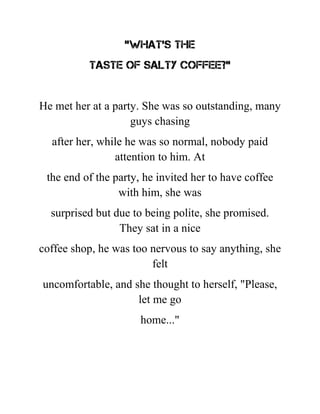 "What's the
taste of salty coffee?"
He met her at a party. She was so outstanding, many
guys chasing
after her, while he was so normal, nobody paid
attention to him. At
the end of the party, he invited her to have coffee
with him, she was
surprised but due to being polite, she promised.
They sat in a nice
coffee shop, he was too nervous to say anything, she
felt
uncomfortable, and she thought to herself, "Please,
let me go
home..."
 