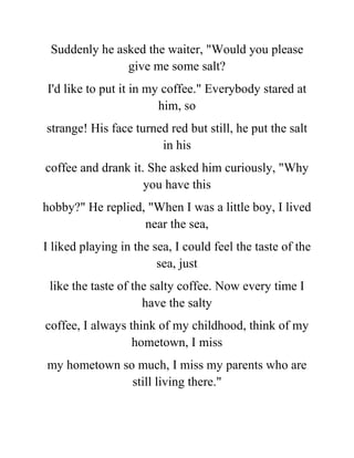 Suddenly he asked the waiter, "Would you please
give me some salt?
I'd like to put it in my coffee." Everybody stared at
him, so
strange! His face turned red but still, he put the salt
in his
coffee and drank it. She asked him curiously, "Why
you have this
hobby?" He replied, "When I was a little boy, I lived
near the sea,
I liked playing in the sea, I could feel the taste of the
sea, just
like the taste of the salty coffee. Now every time I
have the salty
coffee, I always think of my childhood, think of my
hometown, I miss
my hometown so much, I miss my parents who are
still living there."
 