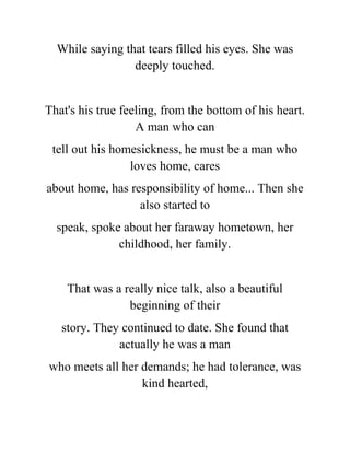 While saying that tears filled his eyes. She was
deeply touched.
That's his true feeling, from the bottom of his heart.
A man who can
tell out his homesickness, he must be a man who
loves home, cares
about home, has responsibility of home... Then she
also started to
speak, spoke about her faraway hometown, her
childhood, her family.
That was a really nice talk, also a beautiful
beginning of their
story. They continued to date. She found that
actually he was a man
who meets all her demands; he had tolerance, was
kind hearted,
 