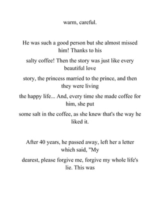 warm, careful.
He was such a good person but she almost missed
him! Thanks to his
salty coffee! Then the story was just like every
beautiful love
story, the princess married to the prince, and then
they were living
the happy life... And, every time she made coffee for
him, she put
some salt in the coffee, as she knew that's the way he
liked it.
After 40 years, he passed away, left her a letter
which said, "My
dearest, please forgive me, forgive my whole life's
lie. This was
 