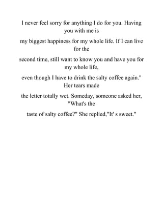 I never feel sorry for anything I do for you. Having
you with me is
my biggest happiness for my whole life. If I can live
for the
second time, still want to know you and have you for
my whole life,
even though I have to drink the salty coffee again."
Her tears made
the letter totally wet. Someday, someone asked her,
"What's the
taste of salty coffee?" She replied,"It' s sweet."
 