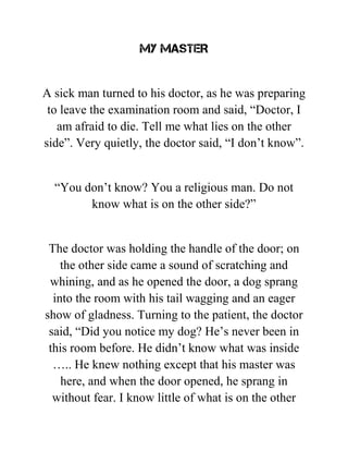 MY MASTER
A sick man turned to his doctor, as he was preparing
to leave the examination room and said, “Doctor, I
am afraid to die. Tell me what lies on the other
side”. Very quietly, the doctor said, “I don’t know”.
“You don’t know? You a religious man. Do not
know what is on the other side?”
The doctor was holding the handle of the door; on
the other side came a sound of scratching and
whining, and as he opened the door, a dog sprang
into the room with his tail wagging and an eager
show of gladness. Turning to the patient, the doctor
said, “Did you notice my dog? He’s never been in
this room before. He didn’t know what was inside
….. He knew nothing except that his master was
here, and when the door opened, he sprang in
without fear. I know little of what is on the other
 