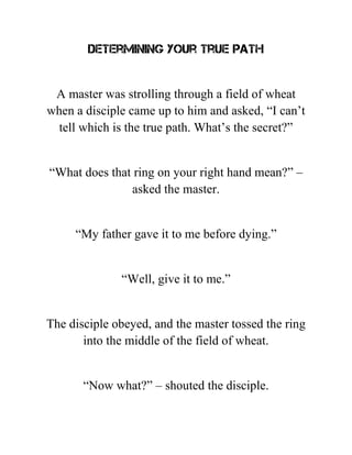 Determining Your True Path
A master was strolling through a field of wheat
when a disciple came up to him and asked, “I can’t
tell which is the true path. What’s the secret?”
“What does that ring on your right hand mean?” –
asked the master.
“My father gave it to me before dying.”
“Well, give it to me.”
The disciple obeyed, and the master tossed the ring
into the middle of the field of wheat.
“Now what?” – shouted the disciple.
 