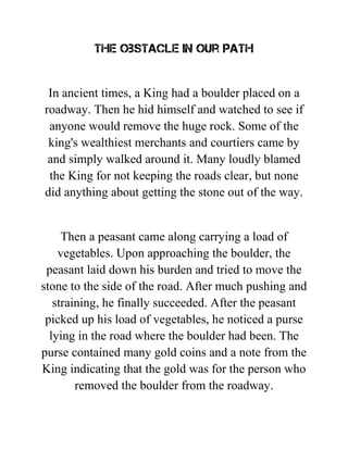 The obstacle in our path
In ancient times, a King had a boulder placed on a
roadway. Then he hid himself and watched to see if
anyone would remove the huge rock. Some of the
king's wealthiest merchants and courtiers came by
and simply walked around it. Many loudly blamed
the King for not keeping the roads clear, but none
did anything about getting the stone out of the way.
Then a peasant came along carrying a load of
vegetables. Upon approaching the boulder, the
peasant laid down his burden and tried to move the
stone to the side of the road. After much pushing and
straining, he finally succeeded. After the peasant
picked up his load of vegetables, he noticed a purse
lying in the road where the boulder had been. The
purse contained many gold coins and a note from the
King indicating that the gold was for the person who
removed the boulder from the roadway.
 