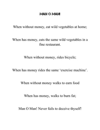 Man O Man!
When without money, eat wild vegetables at home;
When has money, eats the same wild vegetables in a
fine restaurant.
When without money, rides bicycle;
When has money rides the same ‘exercise machine’.
When without money walks to earn food
When has money, walks to burn fat;
Man O Man! Never fails to deceive thyself!
 