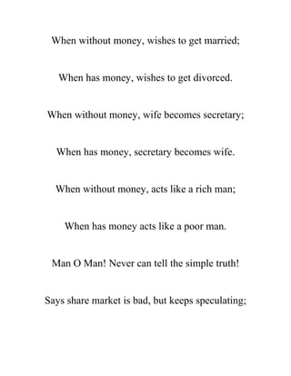 When without money, wishes to get married;
When has money, wishes to get divorced.
When without money, wife becomes secretary;
When has money, secretary becomes wife.
When without money, acts like a rich man;
When has money acts like a poor man.
Man O Man! Never can tell the simple truth!
Says share market is bad, but keeps speculating;
 