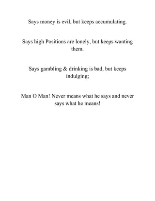 Says money is evil, but keeps accumulating.
Says high Positions are lonely, but keeps wanting
them.
Says gambling & drinking is bad, but keeps
indulging;
Man O Man! Never means what he says and never
says what he means!
 
