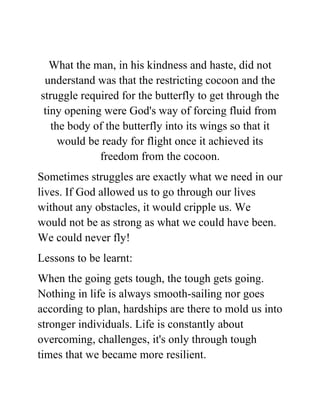 What the man, in his kindness and haste, did not
understand was that the restricting cocoon and the
struggle required for the butterfly to get through the
tiny opening were God's way of forcing fluid from
the body of the butterfly into its wings so that it
would be ready for flight once it achieved its
freedom from the cocoon.
Sometimes struggles are exactly what we need in our
lives. If God allowed us to go through our lives
without any obstacles, it would cripple us. We
would not be as strong as what we could have been.
We could never fly!
Lessons to be learnt:
When the going gets tough, the tough gets going.
Nothing in life is always smooth-sailing nor goes
according to plan, hardships are there to mold us into
stronger individuals. Life is constantly about
overcoming, challenges, it's only through tough
times that we became more resilient.
 