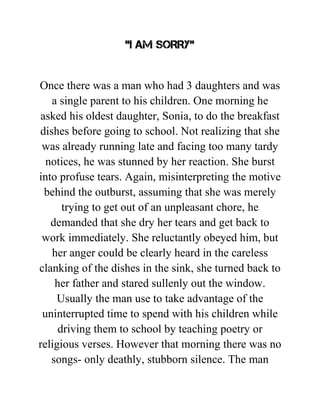“I AM SORRY”
Once there was a man who had 3 daughters and was
a single parent to his children. One morning he
asked his oldest daughter, Sonia, to do the breakfast
dishes before going to school. Not realizing that she
was already running late and facing too many tardy
notices, he was stunned by her reaction. She burst
into profuse tears. Again, misinterpreting the motive
behind the outburst, assuming that she was merely
trying to get out of an unpleasant chore, he
demanded that she dry her tears and get back to
work immediately. She reluctantly obeyed him, but
her anger could be clearly heard in the careless
clanking of the dishes in the sink, she turned back to
her father and stared sullenly out the window.
Usually the man use to take advantage of the
uninterrupted time to spend with his children while
driving them to school by teaching poetry or
religious verses. However that morning there was no
songs- only deathly, stubborn silence. The man
 
