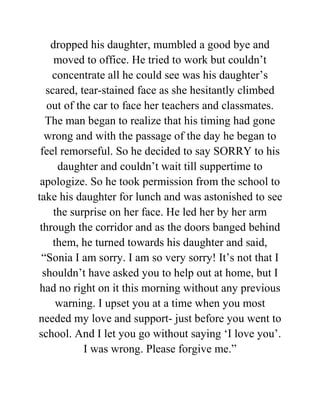 dropped his daughter, mumbled a good bye and
moved to office. He tried to work but couldn’t
concentrate all he could see was his daughter’s
scared, tear-stained face as she hesitantly climbed
out of the car to face her teachers and classmates.
The man began to realize that his timing had gone
wrong and with the passage of the day he began to
feel remorseful. So he decided to say SORRY to his
daughter and couldn’t wait till suppertime to
apologize. So he took permission from the school to
take his daughter for lunch and was astonished to see
the surprise on her face. He led her by her arm
through the corridor and as the doors banged behind
them, he turned towards his daughter and said,
“Sonia I am sorry. I am so very sorry! It’s not that I
shouldn’t have asked you to help out at home, but I
had no right on it this morning without any previous
warning. I upset you at a time when you most
needed my love and support- just before you went to
school. And I let you go without saying ‘I love you’.
I was wrong. Please forgive me.”
 