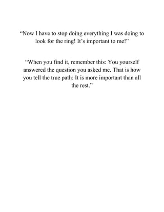 “Now I have to stop doing everything I was doing to
look for the ring! It’s important to me!”
“When you find it, remember this: You yourself
answered the question you asked me. That is how
you tell the true path: It is more important than all
the rest.”
 