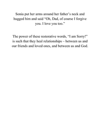 Sonia put her arms around her father’s neck and
hugged him and said “Oh, Dad, of course I forgive
you. I love you too.”
The power of these restorative words, “I am Sorry!”
is such that they heal relationships – between us and
our friends and loved ones, and between us and God.
 